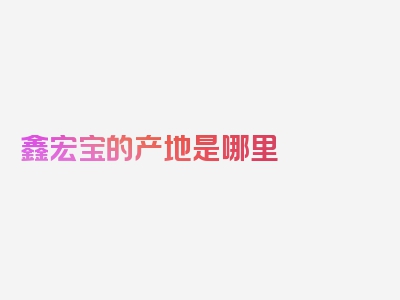 鑫宏宝的产地是哪里