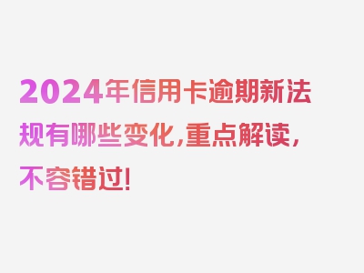 2024年信用卡逾期新法规有哪些变化，重点解读，不容错过！