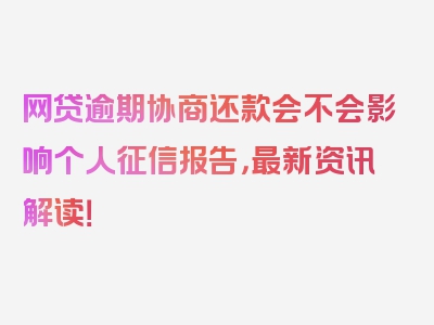 网贷逾期协商还款会不会影响个人征信报告，最新资讯解读！