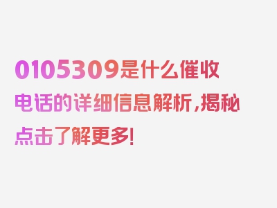 0105309是什么催收电话的详细信息解析，揭秘点击了解更多！