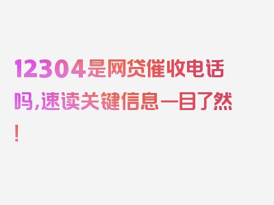 12304是网贷催收电话吗，速读关键信息一目了然！