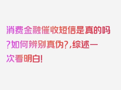 消费金融催收短信是真的吗?如何辨别真伪?，综述一次看明白！
