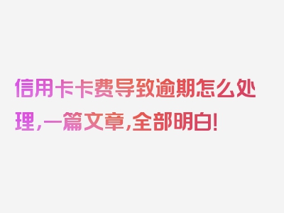信用卡卡费导致逾期怎么处理，一篇文章，全部明白！