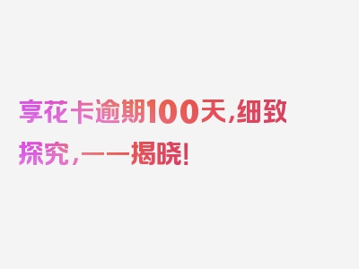 享花卡逾期100天，细致探究，一一揭晓！