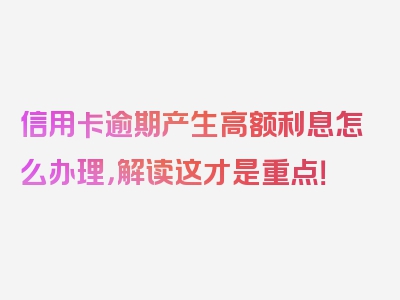 信用卡逾期产生高额利息怎么办理，解读这才是重点！