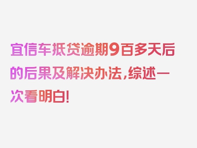 宜信车抵贷逾期9百多天后的后果及解决办法，综述一次看明白！
