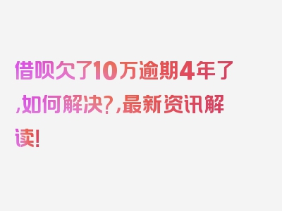 借呗欠了10万逾期4年了,如何解决?，最新资讯解读！