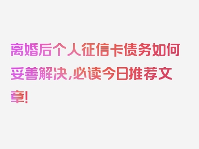 离婚后个人征信卡债务如何妥善解决，必读今日推荐文章！