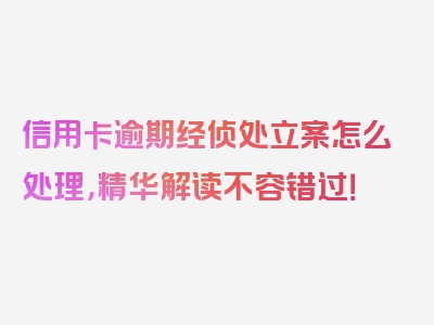 信用卡逾期经侦处立案怎么处理，精华解读不容错过！