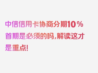 中信信用卡协商分期10%首期是必须的吗，解读这才是重点！