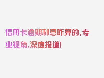 信用卡逾期利息咋算的，专业视角，深度报道！