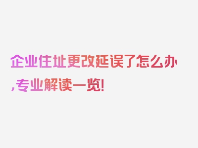 企业住址更改延误了怎么办，专业解读一览！