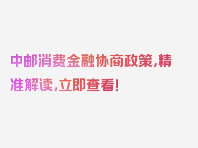 中邮消费金融协商政策，精准解读，立即查看！