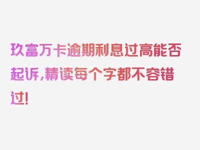 玖富万卡逾期利息过高能否起诉，精读每个字都不容错过！
