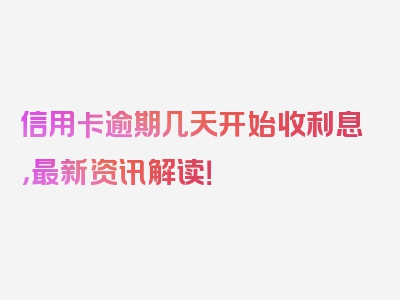信用卡逾期几天开始收利息，最新资讯解读！