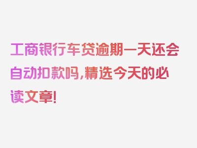 工商银行车贷逾期一天还会自动扣款吗，精选今天的必读文章！