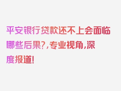 平安银行贷款还不上会面临哪些后果?，专业视角，深度报道！