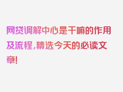 网贷调解中心是干嘛的作用及流程，精选今天的必读文章！