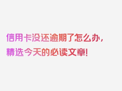 信用卡没还逾期了怎么办，精选今天的必读文章！