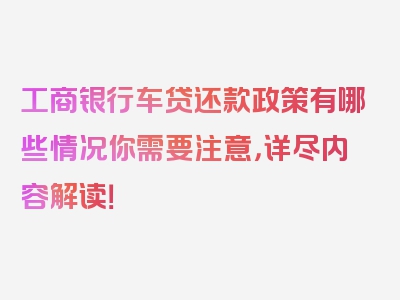 工商银行车贷还款政策有哪些情况你需要注意，详尽内容解读！