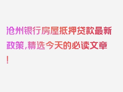 沧州银行房屋抵押贷款最新政策，精选今天的必读文章！