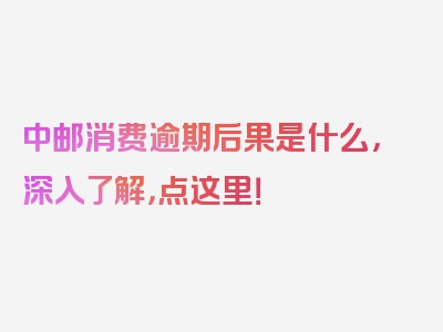 中邮消费逾期后果是什么，深入了解，点这里！