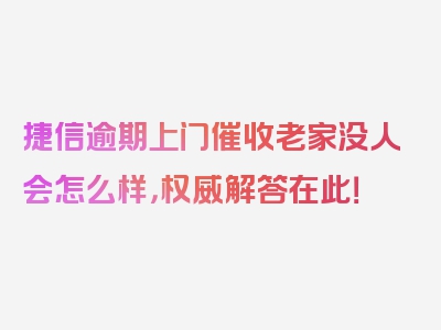 捷信逾期上门催收老家没人会怎么样，权威解答在此！