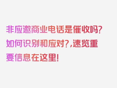 非应邀商业电话是催收吗?如何识别和应对?，速览重要信息在这里！