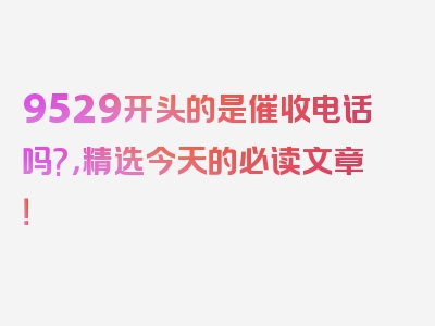 9529开头的是催收电话吗?，精选今天的必读文章！