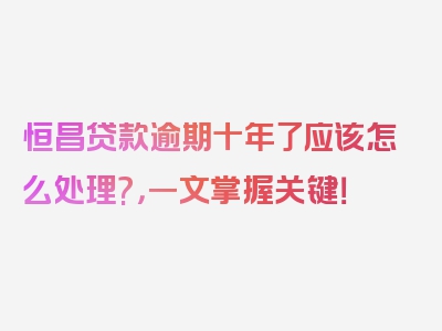 恒昌贷款逾期十年了应该怎么处理?，一文掌握关键！