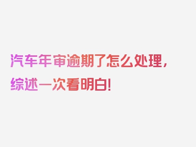 汽车年审逾期了怎么处理，综述一次看明白！