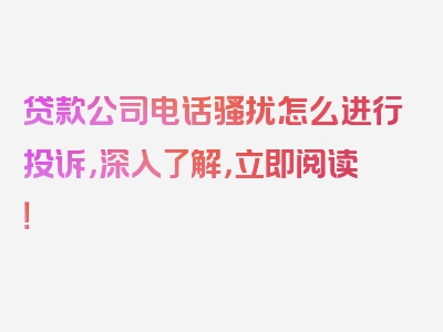 贷款公司电话骚扰怎么进行投诉，深入了解，立即阅读！