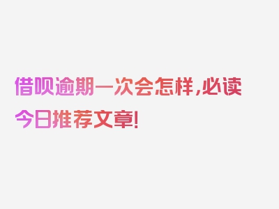 借呗逾期一次会怎样，必读今日推荐文章！
