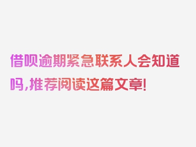 借呗逾期紧急联系人会知道吗，推荐阅读这篇文章！