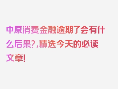 中原消费金融逾期了会有什么后果?，精选今天的必读文章！