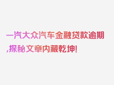 一汽大众汽车金融贷款逾期，探秘文章内藏乾坤！