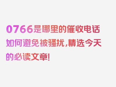 0766是哪里的催收电话如何避免被骚扰，精选今天的必读文章！