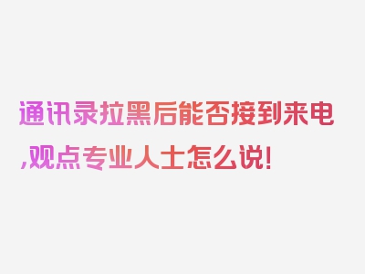 通讯录拉黑后能否接到来电，观点专业人士怎么说！