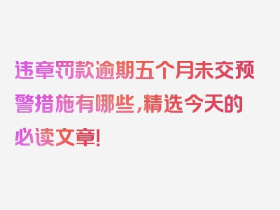 违章罚款逾期五个月未交预警措施有哪些，精选今天的必读文章！
