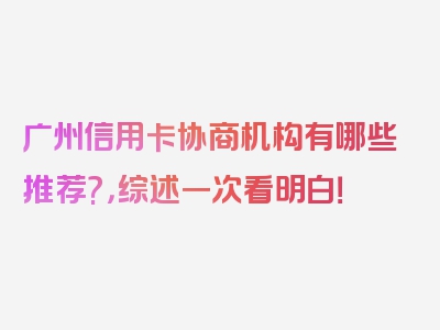 广州信用卡协商机构有哪些推荐?，综述一次看明白！