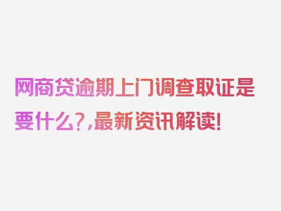 网商贷逾期上门调查取证是要什么?，最新资讯解读！