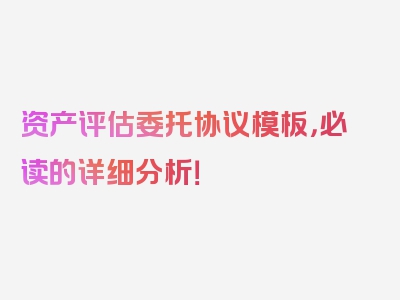 资产评估委托协议模板，必读的详细分析！