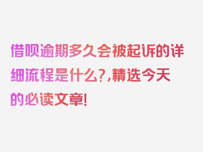 借呗逾期多久会被起诉的详细流程是什么?，精选今天的必读文章！