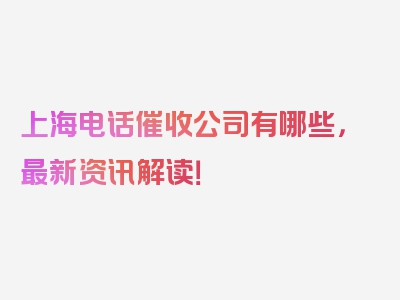 上海电话催收公司有哪些，最新资讯解读！