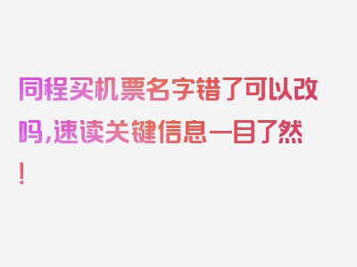 同程买机票名字错了可以改吗，速读关键信息一目了然！