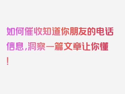 如何催收知道你朋友的电话信息，洞察一篇文章让你懂！