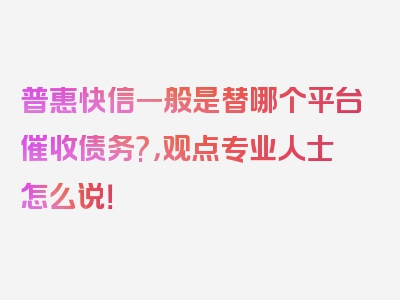 普惠快信一般是替哪个平台催收债务?，观点专业人士怎么说！