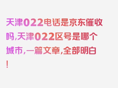 天津022电话是京东催收吗,天津022区号是哪个城市，一篇文章，全部明白！