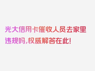 光大信用卡催收人员去家里违规吗，权威解答在此！