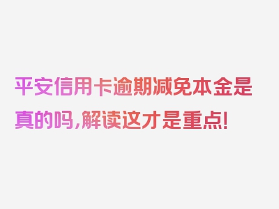 平安信用卡逾期减免本金是真的吗，解读这才是重点！